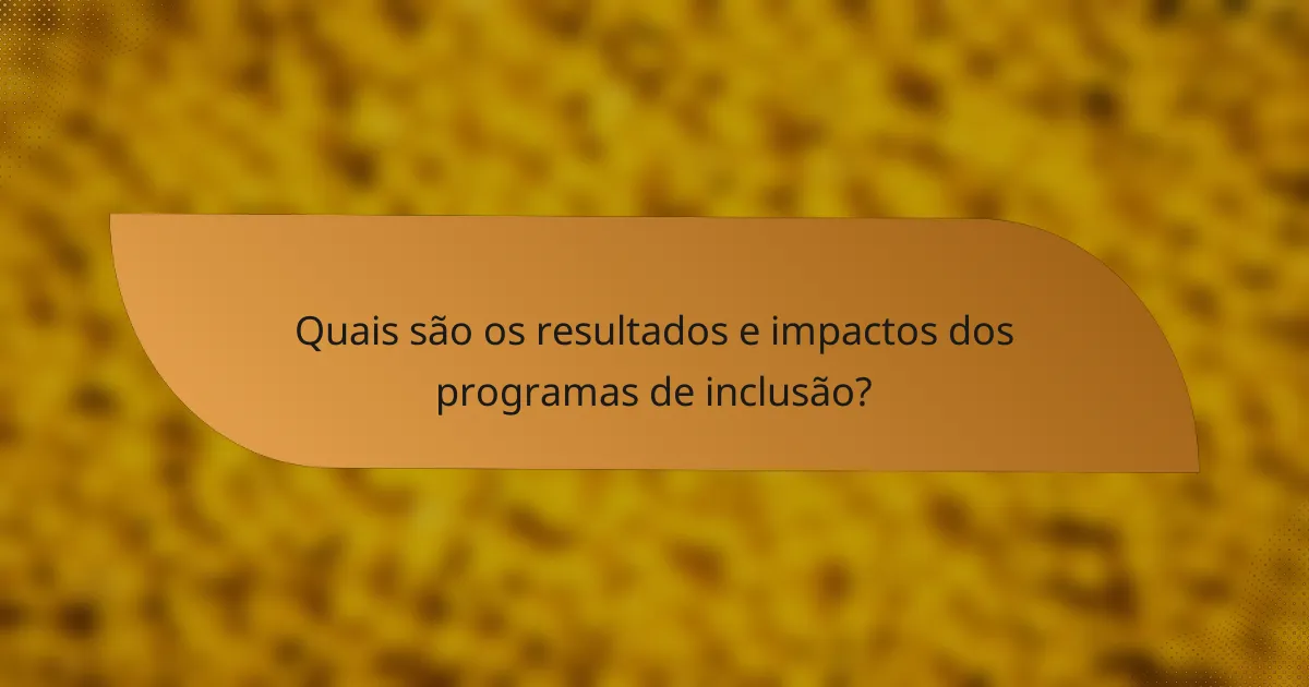 Quais são os resultados e impactos dos programas de inclusão?